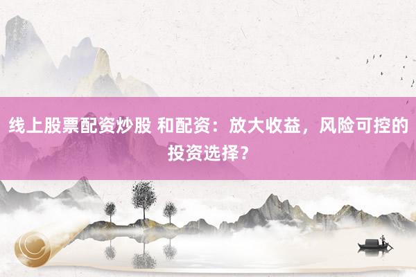 线上股票配资炒股 和配资:放大收益,风险可控的投资选择?