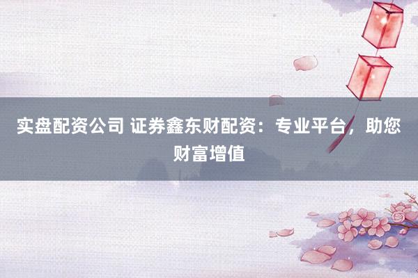 实盘配资公司 证券鑫东财配资：专业平台，助您财富增值