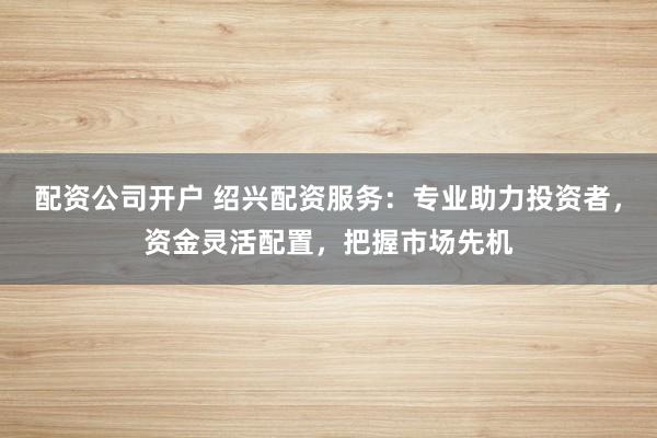 配资公司开户 绍兴配资服务：专业助力投资者，资金灵活配置，把握市场先机