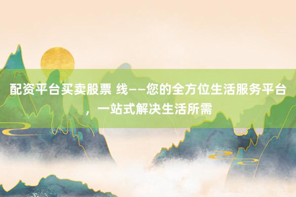 配资平台买卖股票 线——您的全方位生活服务平台，一站式解决生活所需
