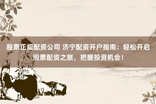股票正规配资公司 济宁配资开户指南：轻松开启股票配资之旅，把握投资机会！