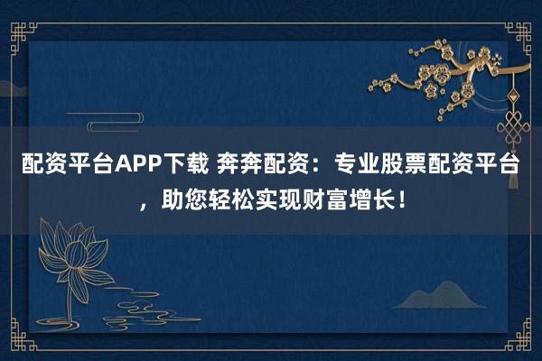 配资平台APP下载 奔奔配资:专业股票配资平台,助您轻松实现财富增长!