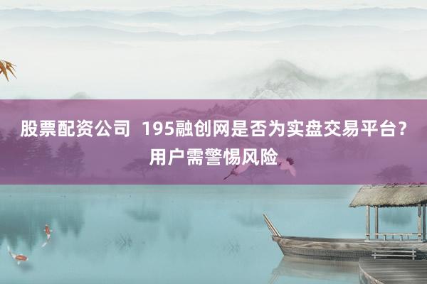 股票配资公司 195融创网是否为实盘交易平台?用户需警惕风险