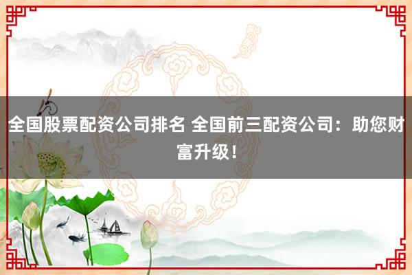 全国股票配资公司排名 全国前三配资公司:助您财富升级!