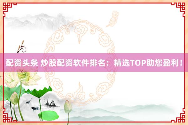 配资头条 炒股配资软件排名：精选TOP助您盈利！