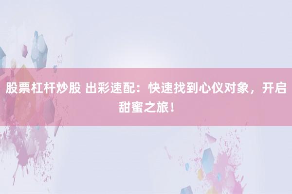 股票杠杆炒股 出彩速配:快速找到心仪对象,开启甜蜜之旅!