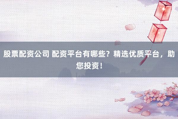股票配资公司 配资平台有哪些?精选优质平台,助您投资!
