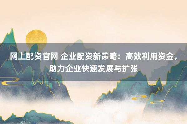 网上配资官网 企业配资新策略：高效利用资金，助力企业快速发展与扩张