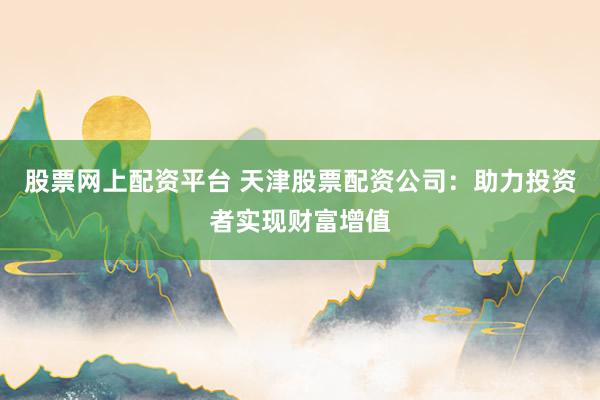 股票网上配资平台 天津股票配资公司：助力投资者实现财富增值