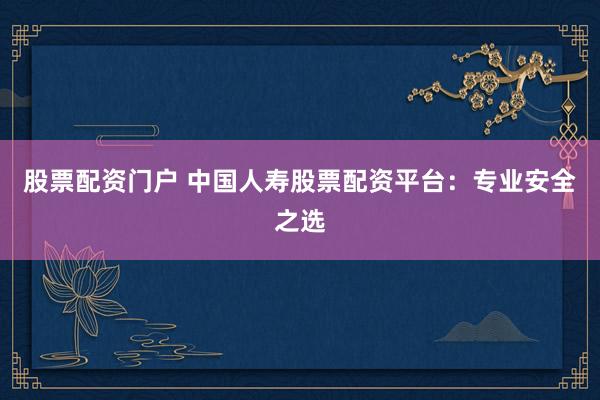 股票配资门户 中国人寿股票配资平台：专业安全之选