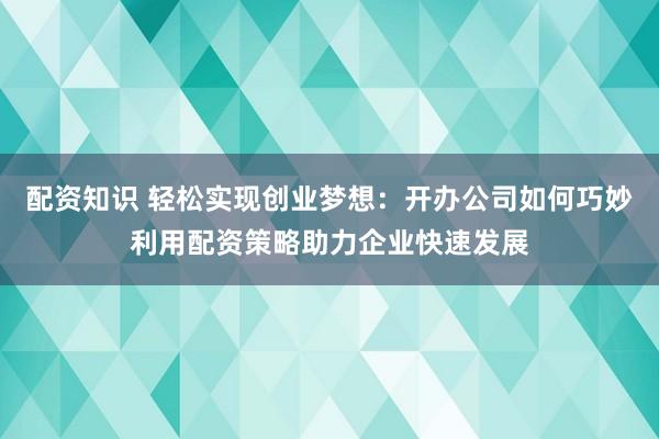 配资知识 轻松实现创业梦想：开办公司如何巧妙利用配资策略助力企业快速发展