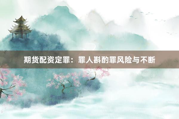 期货配资定罪：罪人斟酌罪风险与不断