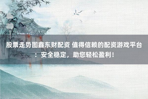 股票走势图鑫东财配资 值得信赖的配资游戏平台：安全稳定，助您轻松盈利！