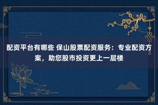 配资平台有哪些 保山股票配资服务：专业配资方案，助您股市投资更上一层楼