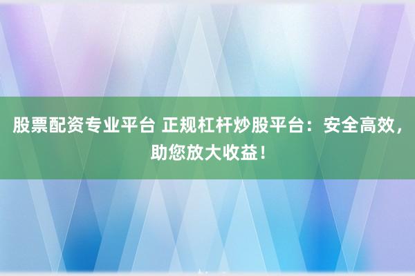 股票配资专业平台 正规杠杆炒股平台：安全高效，助您放大收益！