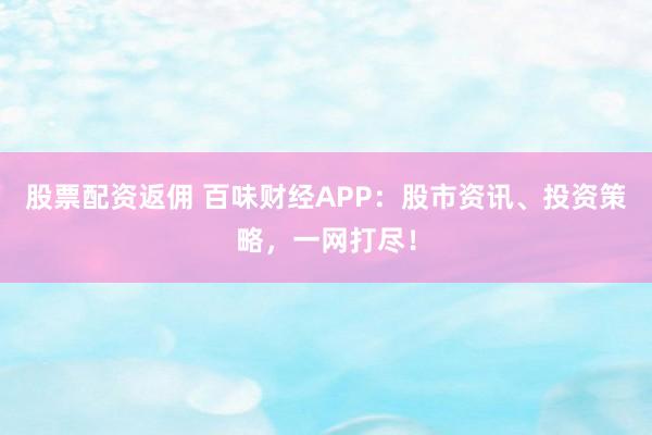 股票配资返佣 百味财经APP：股市资讯、投资策略，一网打尽！