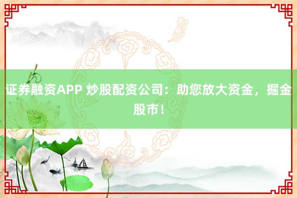 证券融资APP 炒股配资公司：助您放大资金，掘金股市！