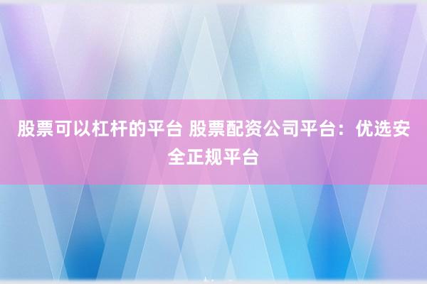 股票可以杠杆的平台 股票配资公司平台：优选安全正规平台