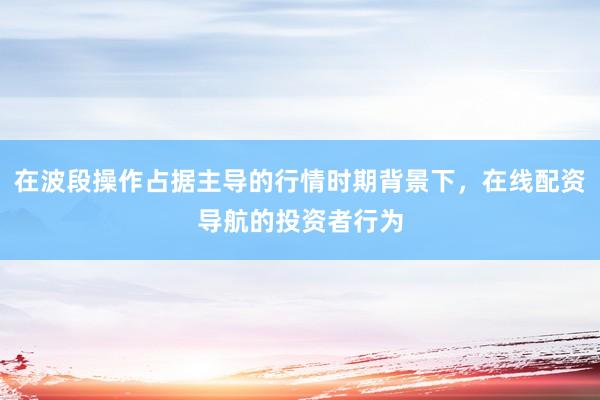 在波段操作占据主导的行情时期背景下,在线配资导航的投资者行为