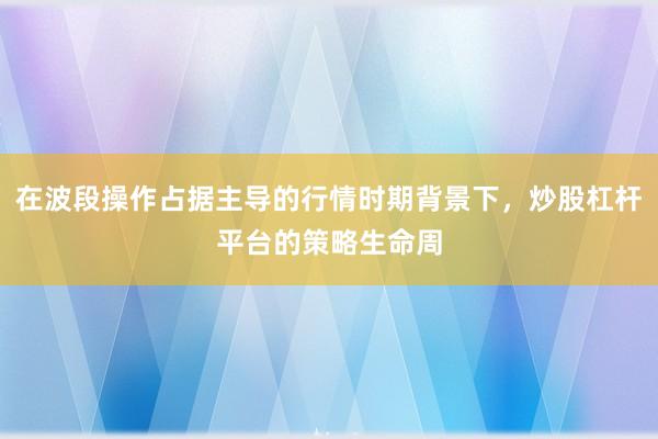 在波段操作占据主导的行情时期背景下，炒股杠杆平台的策略生命周
