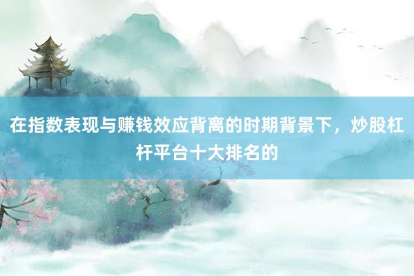 在指数表现与赚钱效应背离的时期背景下，炒股杠杆平台十大排名的