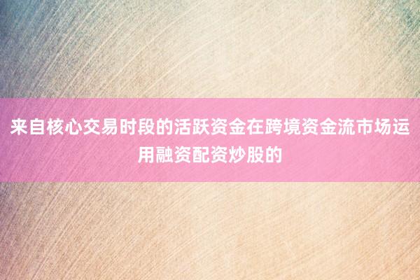 来自核心交易时段的活跃资金在跨境资金流市场运用融资配资炒股的