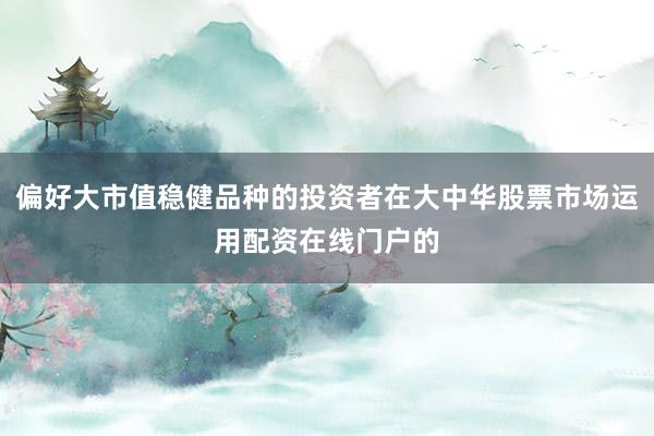 偏好大市值稳健品种的投资者在大中华股票市场运用配资在线门户的