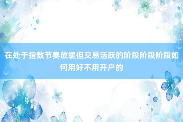 在处于指数节奏放缓但交易活跃的阶段阶段阶段如何用好不用开户的