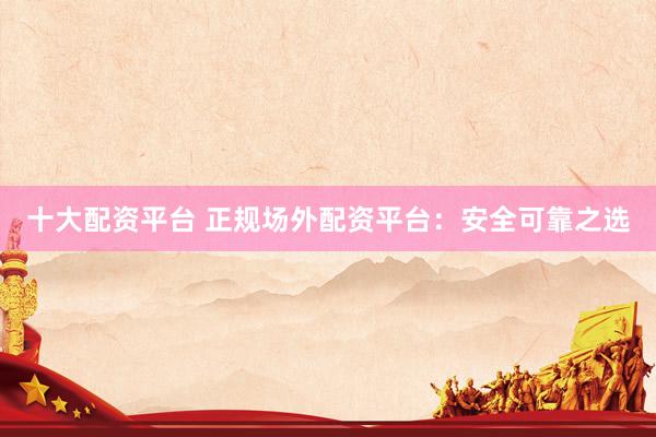 十大配资平台 正规场外配资平台：安全可靠之选