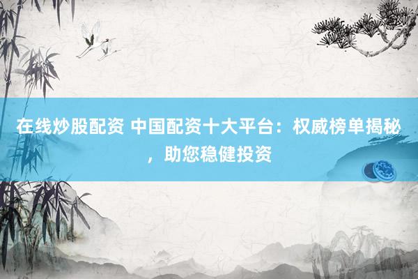 在线炒股配资 中国配资十大平台：权威榜单揭秘，助您稳健投资
