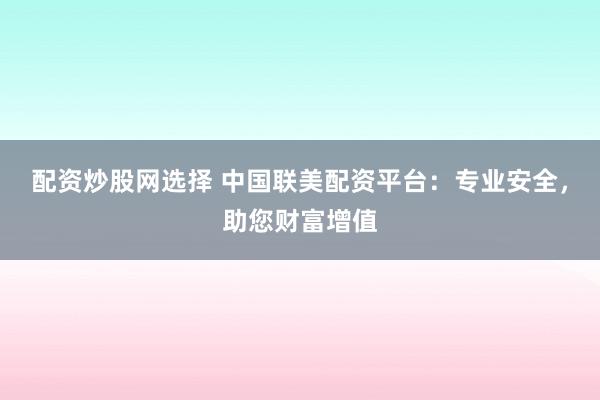 配资炒股网选择 中国联美配资平台:专业安全,助您财富增值