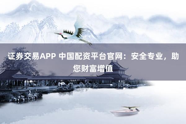 证券交易APP 中国配资平台官网：安全专业，助您财富增值
