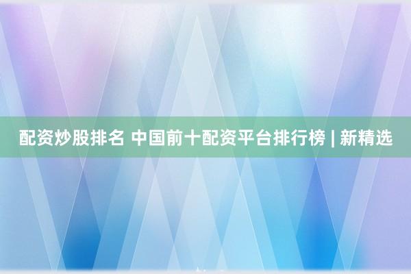 配资炒股排名 中国前十配资平台排行榜 | 新精选