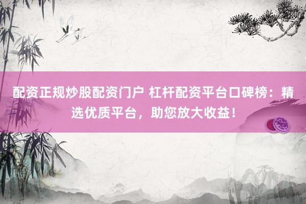 配资正规炒股配资门户 杠杆配资平台口碑榜：精选优质平台，助您放大收益！