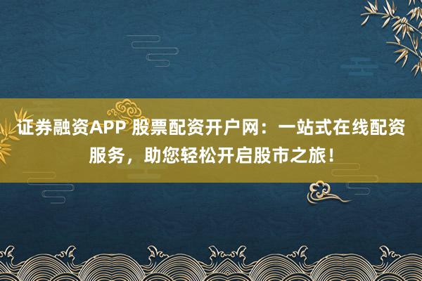 证券融资APP 股票配资开户网：一站式在线配资服务，助您轻松开启股市之旅！