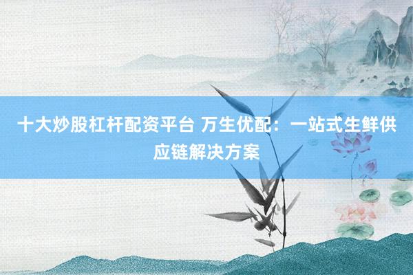 十大炒股杠杆配资平台 万生优配：一站式生鲜供应链解决方案