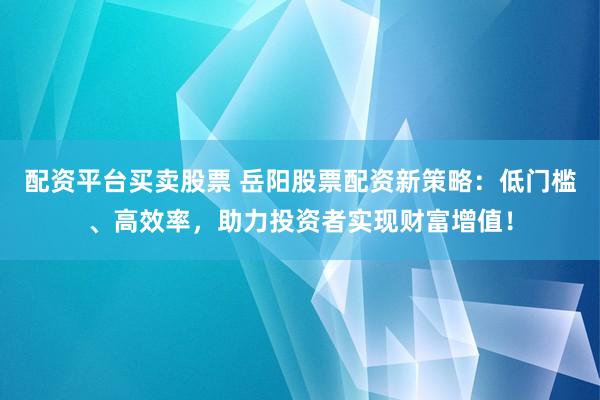 配资平台买卖股票 岳阳股票配资新策略：低门槛、高效率，助力投资者实现财富增值！