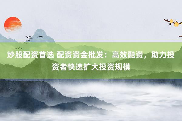 炒股配资首选 配资资金批发：高效融资，助力投资者快速扩大投资规模