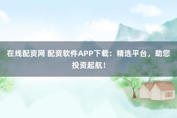 在线配资网 配资软件APP下载：精选平台，助您投资起航！