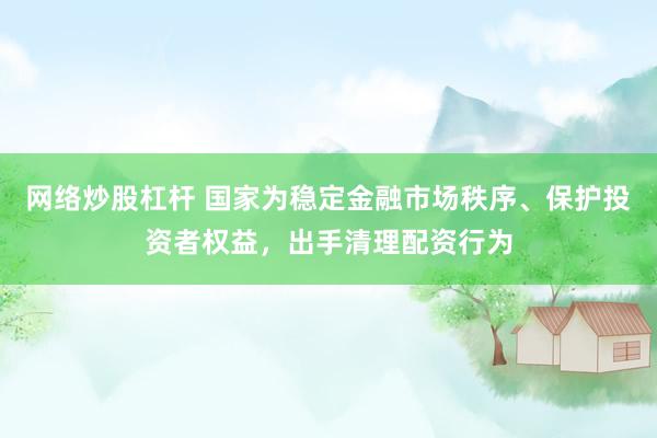 网络炒股杠杆 国家为稳定金融市场秩序、保护投资者权益,出手清理配资行为
