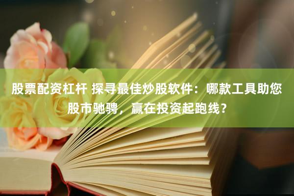 股票配资杠杆 探寻最佳炒股软件:哪款工具助您股市驰骋,赢在投资起跑线?
