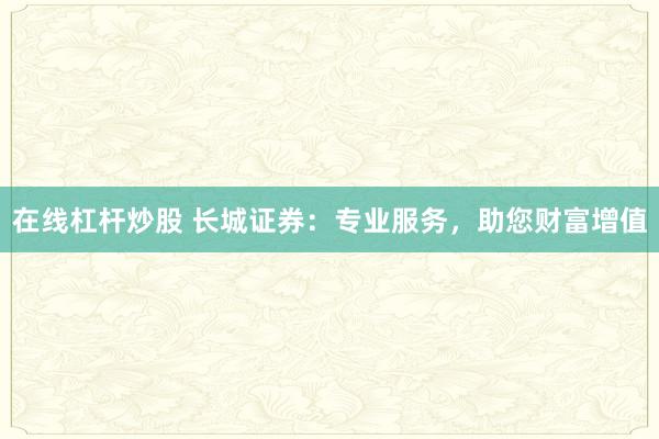 在线杠杆炒股 长城证券:专业服务,助您财富增值