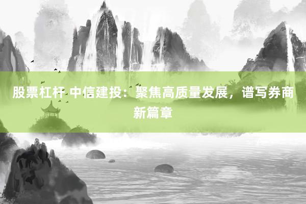 股票杠杆 中信建投:聚焦高质量发展,谱写券商新篇章
