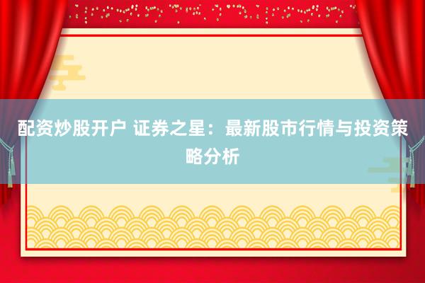 配资炒股开户 证券之星:最新股市行情与投资策略分析