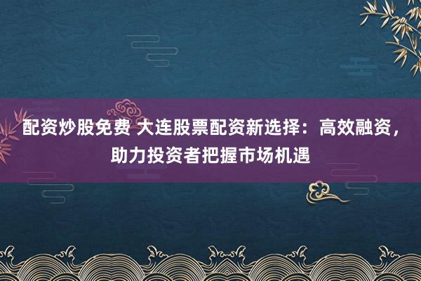 配资炒股免费 大连股票配资新选择：高效融资，助力投资者把握市场机遇