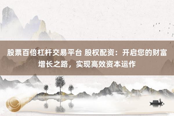 股票百倍杠杆交易平台 股权配资：开启您的财富增长之路，实现高效资本运作