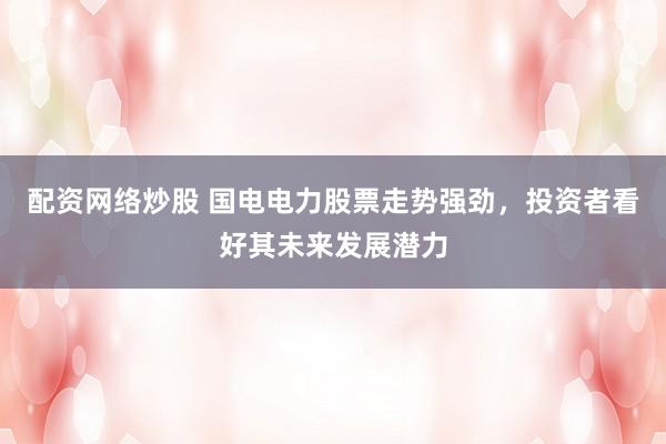 配资网络炒股 国电电力股票走势强劲,投资者看好其未来发展潜力