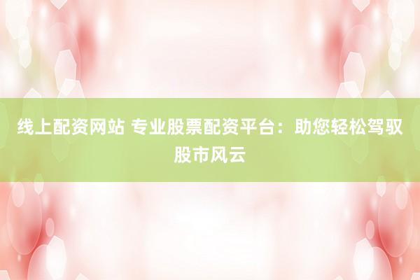 线上配资网站 专业股票配资平台：助您轻松驾驭股市风云