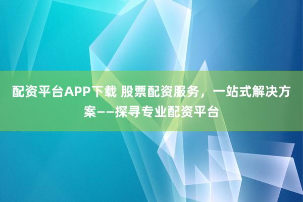 配资平台APP下载 股票配资服务，一站式解决方案——探寻专业配资平台