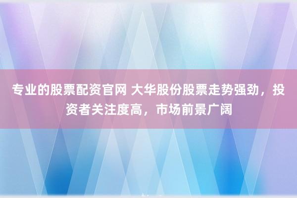 专业的股票配资官网 大华股份股票走势强劲，投资者关注度高，市场前景广阔